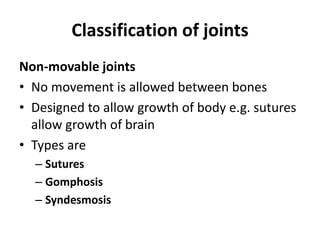 Classification of joints
Non-movable joints
• No movement is allowed between bones
• Designed to allow growth of body e.g. sutures
allow growth of brain
• Types are
– Sutures
– Gomphosis
– Syndesmosis
 