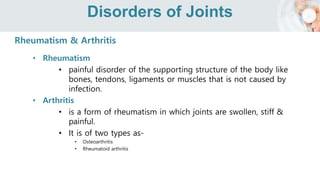 Disorders of Joints
Rheumatism & Arthritis
• Rheumatism
• painful disorder of the supporting structure of the body like
bones, tendons, ligaments or muscles that is not caused by
infection.
• Arthritis
• is a form of rheumatism in which joints are swollen, stiff &
painful.
• It is of two types as-
• Osteoarthritis
• Rheumatoid arthritis
 