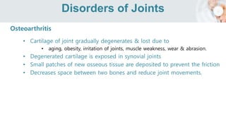 Disorders of Joints
Osteoarthritis
• Cartilage of joint gradually degenerates & lost due to
• aging, obesity, irritation of joints, muscle weakness, wear & abrasion.
• Degenerated cartilage is exposed in synovial joints
• Small patches of new osseous tissue are deposited to prevent the friction
• Decreases space between two bones and reduce joint movements.
 