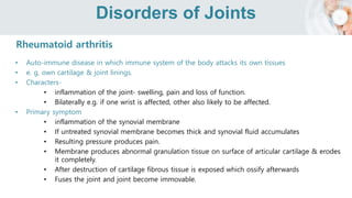 Disorders of Joints
Rheumatoid arthritis
• Auto-immune disease in which immune system of the body attacks its own tissues
• e. g. own cartilage & joint linings.
• Characters-
• inflammation of the joint- swelling, pain and loss of function.
• Bilaterally e.g. if one wrist is affected, other also likely to be affected.
• Primary symptom
• inflammation of the synovial membrane
• If untreated synovial membrane becomes thick and synovial fluid accumulates
• Resulting pressure produces pain.
• Membrane produces abnormal granulation tissue on surface of articular cartilage & erodes
it completely.
• After destruction of cartilage fibrous tissue is exposed which ossify afterwards
• Fuses the joint and joint become immovable.
 