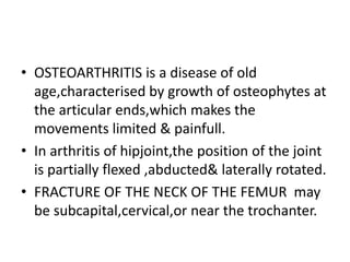 • OSTEOARTHRITIS is a disease of old
age,characterised by growth of osteophytes at
the articular ends,which makes the
movements limited & painfull.
• In arthritis of hipjoint,the position of the joint
is partially flexed ,abducted& laterally rotated.
• FRACTURE OF THE NECK OF THE FEMUR may
be subcapital,cervical,or near the trochanter.
 