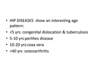 • HIP DISEASES show an interesting age
pattern:
• <5 yrs: congenital dislocation & tuberculosis
• 5-10 yrs:perthes disease
• 10-20 yrs:coxa vera
• >40 yrs :osteoarthritis
 