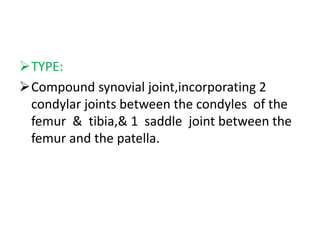 TYPE:
Compound synovial joint,incorporating 2
condylar joints between the condyles of the
femur & tibia,& 1 saddle joint between the
femur and the patella.
 