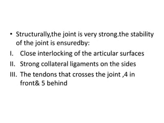 • Structurally,the joint is very strong.the stability
of the joint is ensuredby:
I. Close interlocking of the articular surfaces
II. Strong collateral ligaments on the sides
III. The tendons that crosses the joint ,4 in
front& 5 behind
 