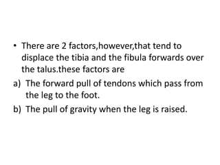 • There are 2 factors,however,that tend to
displace the tibia and the fibula forwards over
the talus.these factors are
a) The forward pull of tendons which pass from
the leg to the foot.
b) The pull of gravity when the leg is raised.
 