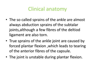 Clinical anatomy
• The so called sprains of the ankle are almost
always abduction sprains of the subtalar
joints,although a few fibres of the deltiod
ligament are also torn.
• True sprains of the ankle joint are caused by
forced plantar flexion ,which leads to tearing
of the anterior fibres of the capsule.
• The joint is unstable during plantar flexion.
 