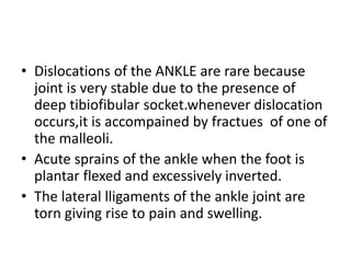 • Dislocations of the ANKLE are rare because
joint is very stable due to the presence of
deep tibiofibular socket.whenever dislocation
occurs,it is accompained by fractues of one of
the malleoli.
• Acute sprains of the ankle when the foot is
plantar flexed and excessively inverted.
• The lateral lligaments of the ankle joint are
torn giving rise to pain and swelling.
 