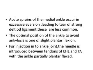 • Acute sprains of the medial ankle occur in
excessive eversion ,leading to tear of strong
deltiod ligament.these are less common.
• The optimal position of the ankle to avoid
ankylosis is one of slight plantar flexion.
• For injection in to ankle joint,the needle is
introduced between tendons of EHL and TA
with the ankle partially plantar flexed.
 