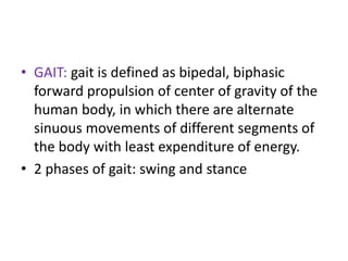 • GAIT: gait is defined as bipedal, biphasic
forward propulsion of center of gravity of the
human body, in which there are alternate
sinuous movements of different segments of
the body with least expenditure of energy.
• 2 phases of gait: swing and stance
 