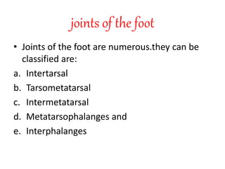 joints of the foot
• Joints of the foot are numerous.they can be
classified are:
a. Intertarsal
b. Tarsometatarsal
c. Intermetatarsal
d. Metatarsophalanges and
e. Interphalanges
 