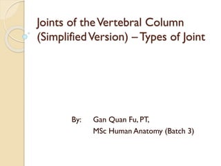Joints of theVertebral Column
(SimplifiedVersion) – Types of Joint
By: Gan Quan Fu, PT,
MSc Human Anatomy (Batch 3)
 