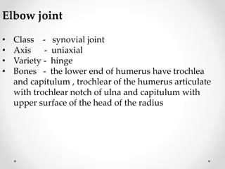 Elbow joint
• Class - synovial joint
• Axis - uniaxial
• Variety - hinge
• Bones - the lower end of humerus have trochlea
and capitulum , trochlear of the humerus articulate
with trochlear notch of ulna and capitulum with
upper surface of the head of the radius
 