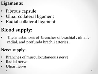 Ligaments:
• Fibrous capsule
• Ulnar collateral ligament
• Radial collateral ligament
Blood supply:
• The anastamosis of branches of brachial , ulnar ,
radial, and profunda brachii arteries .
Nerve supply:
• Branches of musculocutaneous nerve
• Radial nerve
• Ulnar nerve
 