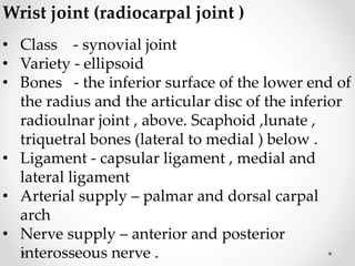Wrist joint (radiocarpal joint )
• Class - synovial joint
• Variety - ellipsoid
• Bones - the inferior surface of the lower end of
the radius and the articular disc of the inferior
radioulnar joint , above. Scaphoid ,lunate ,
triquetral bones (lateral to medial ) below .
• Ligament - capsular ligament , medial and
lateral ligament
• Arterial supply – palmar and dorsal carpal
arch
• Nerve supply – anterior and posterior
interosseous nerve .
 