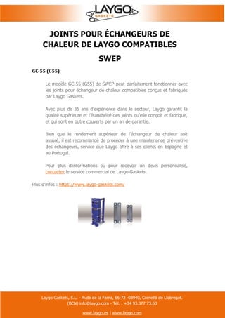 Laygo Gaskets, S.L. - Avda de la Fama, 66-72 -08940, Cornellà de Llobregat.
(BCN) info@laygo.com - Tél. : +34 93.377.73.60
www.laygo.es | www.laygo.com
JOINTS POUR ÉCHANGEURS DE
CHALEUR DE LAYGO COMPATIBLES
SWEP
GC-55 (G55)
Le modèle GC-55 (G55) de SWEP peut parfaitement fonctionner avec
les joints pour échangeur de chaleur compatibles conçus et fabriqués
par Laygo Gaskets.
Avec plus de 35 ans d'expérience dans le secteur, Laygo garantit la
qualité supérieure et l'étanchéité des joints qu'elle conçoit et fabrique,
et qui sont en outre couverts par un an de garantie.
Bien que le rendement supérieur de l'échangeur de chaleur soit
assuré, il est recommandé de procéder à une maintenance préventive
des échangeurs, service que Laygo offre à ses clients en Espagne et
au Portugal.
Pour plus d'informations ou pour recevoir un devis personnalisé,
contactez le service commercial de Laygo Gaskets.
Plus d'infos : https://www.laygo-gaskets.com/
 