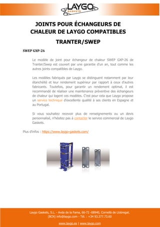 Laygo Gaskets, S.L. - Avda de la Fama, 66-72 -08940, Cornellà de Llobregat.
(BCN) info@laygo.com - Tél. : +34 93.377.73.60
www.laygo.es | www.laygo.com
JOINTS POUR ÉCHANGEURS DE
CHALEUR DE LAYGO COMPATIBLES
TRANTER/SWEP
SWEP GXP-26
Le modèle de joint pour échangeur de chaleur SWEP GXP-26 de
Tranter/Swep est couvert par une garantie d'un an, tout comme les
autres joints compatibles de Laygo.
Les modèles fabriqués par Laygo se distinguent notamment par leur
étanchéité et leur rendement supérieur par rapport à ceux d'autres
fabricants. Toutefois, pour garantir un rendement optimal, il est
recommandé de réaliser une maintenance préventive des échangeurs
de chaleur qui logent ces modèles. C'est pour cela que Laygo propose
un service technique d'excellente qualité à ses clients en Espagne et
au Portugal.
Si vous souhaitez recevoir plus de renseignements ou un devis
personnalisé, n'hésitez pas à contacter le service commercial de Laygo
Gaskets.
Plus d'infos : https://www.laygo-gaskets.com/
 