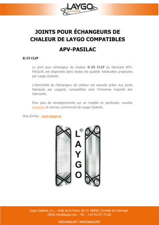 Laygo Gaskets, S.L. - Avda de la Fama, 66-72 -08940, Cornellà de Llobregat.
(BCN) info@laygo.com - Tél. : +34 93.377.73.60
www.laygo.es | www.laygo.com
JOINTS POUR ÉCHANGEURS DE
CHALEUR DE LAYGO COMPATIBLES
APV-PASILAC
K-55 CLIP
Le joint pour échangeur de chaleur K-55 CLIP du fabricant APV-
PASILAC est disponible dans toutes les qualités habituelles proposées
par Laygo Gaskets.
L'étanchéité de l'échangeur de chaleur est assurée grâce aux joints
fabriqués par Laygo®, compatibles avec l'immense majorité des
fabricants.
Pour plus de renseignements sur un modèle en particulier, veuillez
contacter le service commercial de Laygo Gaskets.
Plus d'infos : www.laygo.es
 