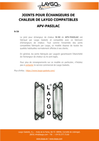 Laygo Gaskets, S.L. - Avda de la Fama, 66-72 -08940, Cornellà de Llobregat.
(BCN) info@laygo.com - Tél. : +34 93.377.73.60
www.laygo.es | www.laygo.com
JOINTS POUR ÉCHANGEURS DE
CHALEUR DE LAYGO COMPATIBLES
APV-PASILAC
N-50
Le joint pour échangeur de chaleur N-50 de APV-PASILAC est
fabriqué par Laygo Gaskets et compatible avec ce fabricant
d'échangeurs de chaleur. Tout comme l'ensemble des joints
compatibles fabriqués par Laygo, ce modèle dispose de toutes les
qualités habituelles normalement offertes à ses clients.
En général, les joints fabriqués par Laygo® garantissent l'étanchéité
de l'échangeur de chaleur où ils sont logés.
Pour plus de renseignements sur ce modèle en particulier, n'hésitez
pas à contacter le service commercial de Laygo Gaskets.
Plus d'infos : https://www.laygo-gaskets.com/
 