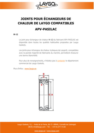 Laygo Gaskets, S.L. - Avda de la Fama, 66-72 -08940, Cornellà de Llobregat.
(BCN) info@laygo.com - Tél. : +34 93.377.73.60
www.laygo.es | www.laygo.com
JOINTS POUR ÉCHANGEURS DE
CHALEUR DE LAYGO COMPATIBLES
APV-PASILAC
H-12
Le joint pour échangeur de chaleur H-12 du fabricant APV-PASILAC est
disponible dans toutes les qualités habituelles proposées par Laygo
Gaskets.
Les joints pour échangeur de chaleur à plaques de Laygo®, compatibles
avec la grande majorité de fabricants du marché, permettent d'assurer
une bonne étanchéité.
Pour plus de renseignements, n'hésitez pas à contacter le département
commercial de Laygo Gaskets.
Plus d'infos : www.laygo.es
 