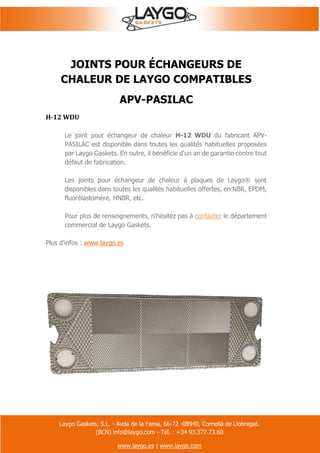 Laygo Gaskets, S.L. - Avda de la Fama, 66-72 -08940, Cornellà de Llobregat.
(BCN) info@laygo.com - Tél. : +34 93.377.73.60
www.laygo.es | www.laygo.com
JOINTS POUR ÉCHANGEURS DE
CHALEUR DE LAYGO COMPATIBLES
APV-PASILAC
H-12 WDU
Le joint pour échangeur de chaleur H-12 WDU du fabricant APV-
PASILAC est disponible dans toutes les qualités habituelles proposées
par Laygo Gaskets. En outre, il bénéficie d'un an de garantie contre tout
défaut de fabrication.
Les joints pour échangeur de chaleur à plaques de Laygo® sont
disponibles dans toutes les qualités habituelles offertes, en NBR, EPDM,
fluorélastomère, HNBR, etc.
Pour plus de renseignements, n'hésitez pas à contacter le département
commercial de Laygo Gaskets.
Plus d'infos : www.laygo.es
 