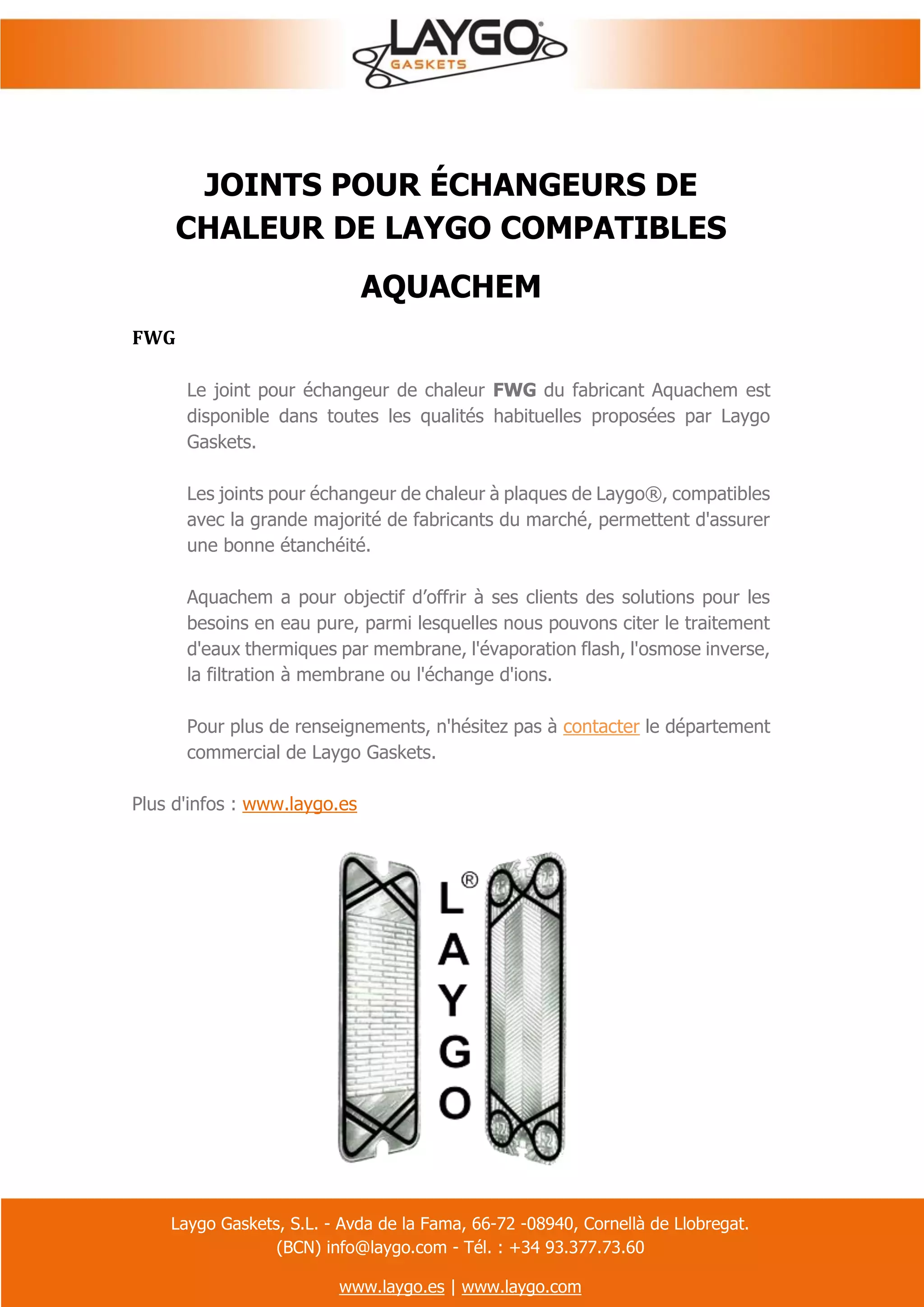Laygo Gaskets, S.L. - Avda de la Fama, 66-72 -08940, Cornellà de Llobregat.
(BCN) info@laygo.com - Tél. : +34 93.377.73.60
www.laygo.es | www.laygo.com
JOINTS POUR ÉCHANGEURS DE
CHALEUR DE LAYGO COMPATIBLES
AQUACHEM
FWG
Le joint pour échangeur de chaleur FWG du fabricant Aquachem est
disponible dans toutes les qualités habituelles proposées par Laygo
Gaskets.
Les joints pour échangeur de chaleur à plaques de Laygo®, compatibles
avec la grande majorité de fabricants du marché, permettent d'assurer
une bonne étanchéité.
Aquachem a pour objectif d’offrir à ses clients des solutions pour les
besoins en eau pure, parmi lesquelles nous pouvons citer le traitement
d'eaux thermiques par membrane, l'évaporation flash, l'osmose inverse,
la filtration à membrane ou l'échange d'ions.
Pour plus de renseignements, n'hésitez pas à contacter le département
commercial de Laygo Gaskets.
Plus d'infos : www.laygo.es