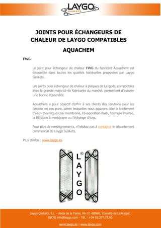 Laygo Gaskets, S.L. - Avda de la Fama, 66-72 -08940, Cornellà de Llobregat.
(BCN) info@laygo.com - Tél. : +34 93.377.73.60
www.laygo.es | www.laygo.com
JOINTS POUR ÉCHANGEURS DE
CHALEUR DE LAYGO COMPATIBLES
AQUACHEM
FWG
Le joint pour échangeur de chaleur FWG du fabricant Aquachem est
disponible dans toutes les qualités habituelles proposées par Laygo
Gaskets.
Les joints pour échangeur de chaleur à plaques de Laygo®, compatibles
avec la grande majorité de fabricants du marché, permettent d'assurer
une bonne étanchéité.
Aquachem a pour objectif d’offrir à ses clients des solutions pour les
besoins en eau pure, parmi lesquelles nous pouvons citer le traitement
d'eaux thermiques par membrane, l'évaporation flash, l'osmose inverse,
la filtration à membrane ou l'échange d'ions.
Pour plus de renseignements, n'hésitez pas à contacter le département
commercial de Laygo Gaskets.
Plus d'infos : www.laygo.es
 