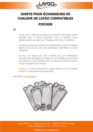 Laygo Gaskets, S.L. - Avda de la Fama, 66-72 -08940, Cornellà de Llobregat.
(BCN) info@laygo.com - Tél. : +34 93.377.73.60
www.laygo.es | www.laygo.com
JOINTS POUR ÉCHANGEURS DE
CHALEUR DE LAYGO COMPATIBLES
FISCHER
E8
Fischer est un fabricant autrichien de machinerie d'excellente qualité
spécialisé dans le secteur alimentaire. Pour ce fabricant, Laygo
Gaskets produit des joints pour échangeurs de chaleur compatibles.
De même que tous les produits que Laygo Gaskets conçoit et fabrique
depuis plus de 35 ans, ces joints garantissent l'étanchéité et un haut
rendement.
De plus, son service peut être complété avec une maintenance
préventive des échangeurs de chaleur où sont installés ces joints afin
d'en garantir un bon fonctionnement. Ce service est limité aux clients
situés en Espagne et au Portugal.
Contactez le service commercial de Laygo Gaskets si vous souhaitez
recevoir un devis totalement personnalisé.
Plus d'infos : www.laygo.es
 