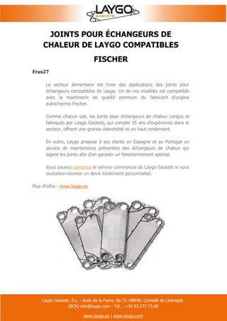 Laygo Gaskets, S.L. - Avda de la Fama, 66-72 -08940, Cornellà de Llobregat.
(BCN) info@laygo.com - Tél. : +34 93.377.73.60
www.laygo.es | www.laygo.com
JOINTS POUR ÉCHANGEURS DE
CHALEUR DE LAYGO COMPATIBLES
FISCHER
Frau27
Le secteur alimentaire est l'une des applications des joints pour
échangeurs compatibles de Laygo. Un de ces modèles est compatible
avec la machinerie de qualité premium du fabricant d'origine
autrichienne Fischer.
Comme chacun sait, les joints pour échangeurs de chaleur conçus et
fabriqués par Laygo Gaskets, qui compte 35 ans d'expérience dans le
secteur, offrent une grande étanchéité et un haut rendement.
En outre, Laygo propose à ses clients en Espagne et au Portugal un
service de maintenance préventive des échangeurs de chaleur qui
logent les joints afin d'en garantir un fonctionnement optimal.
Vous pouvez contacter le service commercial de Laygo Gaskets si vous
souhaitez recevoir un devis totalement personnalisé.
Plus d'infos : www.laygo.es
 