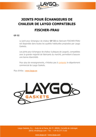 Laygo Gaskets, S.L. - Avda de la Fama, 66-72 -08940, Cornellà de Llobregat.
(BCN) info@laygo.com - Tél. : +34 93.377.73.60
www.laygo.es | www.laygo.com
JOINTS POUR ÉCHANGEURS DE
CHALEUR DE LAYGO COMPATIBLES
FISCHER-FRAU
GF-32
Le joint pour échangeur de chaleur GF-32 du fabricant FISCHER-FRAU
est disponible dans toutes les qualités habituelles proposées par Laygo
Gaskets.
Les joints pour échangeur de chaleur à plaques de Laygo®, compatibles
avec la grande majorité de fabricants du marché, permettent d'assurer
une bonne étanchéité.
Pour plus de renseignements, n'hésitez pas à contacter le département
commercial de Laygo Gaskets.
Plus d'infos : www.laygo.es
 
