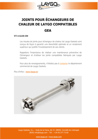 Laygo Gaskets, S.L. - Avda de la Fama, 66-72 -08940, Cornellà de Llobregat.
(BCN) info@laygo.com - Tél. : +34 93.377.73.60
www.laygo.es | www.laygo.com
JOINTS POUR ÉCHANGEURS DE
CHALEUR DE LAYGO COMPATIBLES
GEA
VT-4 GLUE-ON
Les moules de joints pour échangeur de chaleur de Laygo Gaskets sont
conçus de façon à garantir une étanchéité optimale et un rendement
supérieur qui justifie l'investissement de ses clients.
Rappelons l'importance de réaliser une maintenance préventive de
l'échangeur et d'utiliser les joints compatibles fabriqués par Laygo
Gaskets.
Pour plus de renseignements, n'hésitez pas à contacter le département
commercial de Laygo Gaskets.
Plus d'infos : www.laygo.es
 