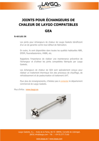 Laygo Gaskets, S.L. - Avda de la Fama, 66-72 -08940, Cornellà de Llobregat.
(BCN) info@laygo.com - Tél. : +34 93.377.73.60
www.laygo.es | www.laygo.com
JOINTS POUR ÉCHANGEURS DE
CHALEUR DE LAYGO COMPATIBLES
GEA
N-40 LOC-IN
Les joints pour échangeurs de chaleur de Laygo Gaskets bénéficient
d'un an de garantie contre tout défaut de fabrication.
En outre, ils sont disponibles dans toutes les qualités habituelles NBR,
EPDM, fluoroélastomère, HNBR, etc.
Rappelons l'importance de réaliser une maintenance préventive de
l'échangeur et d'utiliser les joints compatibles fabriqués par Laygo
Gaskets.
Les échangeurs de chaleur de GEA sont spécialement conçus pour
réaliser un traitement thermique lors des processus de chauffage, de
refroidissement et de pasteurisation et traitement UHT.
Pour plus de renseignements, n'hésitez pas à contacter le département
commercial de Laygo Gaskets.
Plus d'infos : www.laygo.es
 