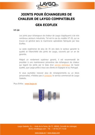 Laygo Gaskets, S.L. - Avda de la Fama, 66-72 -08940, Cornellà de Llobregat.
(BCN) info@laygo.com - Tél. : +34 93.377.73.60
www.laygo.es | www.laygo.com
JOINTS POUR ÉCHANGEURS DE
CHALEUR DE LAYGO COMPATIBLES
GEA ECOFLEX
VT-20
Les joints pour échangeurs de chaleur de Laygo s'appliquent à de très
nombreux secteurs industriels. Tel est le cas du modèle VT-20, qui se
trouve en général dans la machinerie spécialisée fabriquée par Gea
Ecoflex.
La vaste expérience de plus de 35 ans dans le secteur garantit la
qualité et l'étanchéité des joints de Laygo, couverts par un an de
garantie.
Malgré un rendement supérieur garanti, il est recommandé de
procéder à une maintenance préventive des échangeurs de chaleur
qui logent les joints par le biais d'un service technique de haute
qualité, que Laygo prête à tous ses clients en Espagne et au Portugal.
Si vous souhaitez recevoir plus de renseignements ou un devis
personnalisé, n'hésitez pas à contacter le service commercial de Laygo
Gaskets.
Plus d'infos : www.laygo.es
 