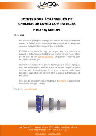 Laygo Gaskets, S.L. - Avda de la Fama, 66-72 -08940, Cornellà de Llobregat.
(BCN) info@laygo.com - Tél. : +34 93.377.73.60
www.laygo.es | www.laygo.com
JOINTS POUR ÉCHANGEURS DE
CHALEUR DE LAYGO COMPATIBLES
HISAKA/ARSOPI
UX-30 CLIP
Les moules de joints pour échangeur de chaleur de Laygo Gaskets sont
conçus de façon à garantir une étanchéité optimale et un rendement
supérieur qui justifie l'investissement de ses clients.
L'utilisation des joints de Laygo va de pair avec une maintenance
préventive de l'échangeur de chaleur que l'entreprise peut mener à bien
par le biais de son service technique (uniquement disponible pour
l'Espagne et le Portugal).
Hisaka/Arsopi dispose d'une gamme d'échangeurs de chaleur à plaques
de classe mondiale qui s'adaptent à tous les besoins : depuis les petits
systèmes de climatisation aux échangeurs de grande taille. Leurs
principales applications se trouvent dans le secteur pétrochimique et
électrique.
Pour plus de renseignements, n'hésitez pas à contacter le département
commercial de Laygo Gaskets.
Plus d'infos : www.laygo.es
 