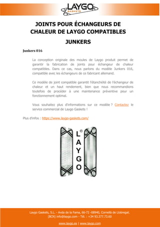 Laygo Gaskets, S.L. - Avda de la Fama, 66-72 -08940, Cornellà de Llobregat.
(BCN) info@laygo.com - Tél. : +34 93.377.73.60
www.laygo.es | www.laygo.com
JOINTS POUR ÉCHANGEURS DE
CHALEUR DE LAYGO COMPATIBLES
JUNKERS
Junkers 016
La conception originale des moules de Laygo produit permet de
garantir la fabrication de joints pour échangeur de chaleur
compatibles. Dans ce cas, nous parlons du modèle Junkers 016,
compatible avec les échangeurs de ce fabricant allemand.
Ce modèle de joint compatible garantit l'étanchéité de l'échangeur de
chaleur et un haut rendement, bien que nous recommandions
toutefois de procéder à une maintenance préventive pour un
fonctionnement optimal.
Vous souhaitez plus d'informations sur ce modèle ? Contactez le
service commercial de Laygo Gaskets !
Plus d'infos : https://www.laygo-gaskets.com/
 
