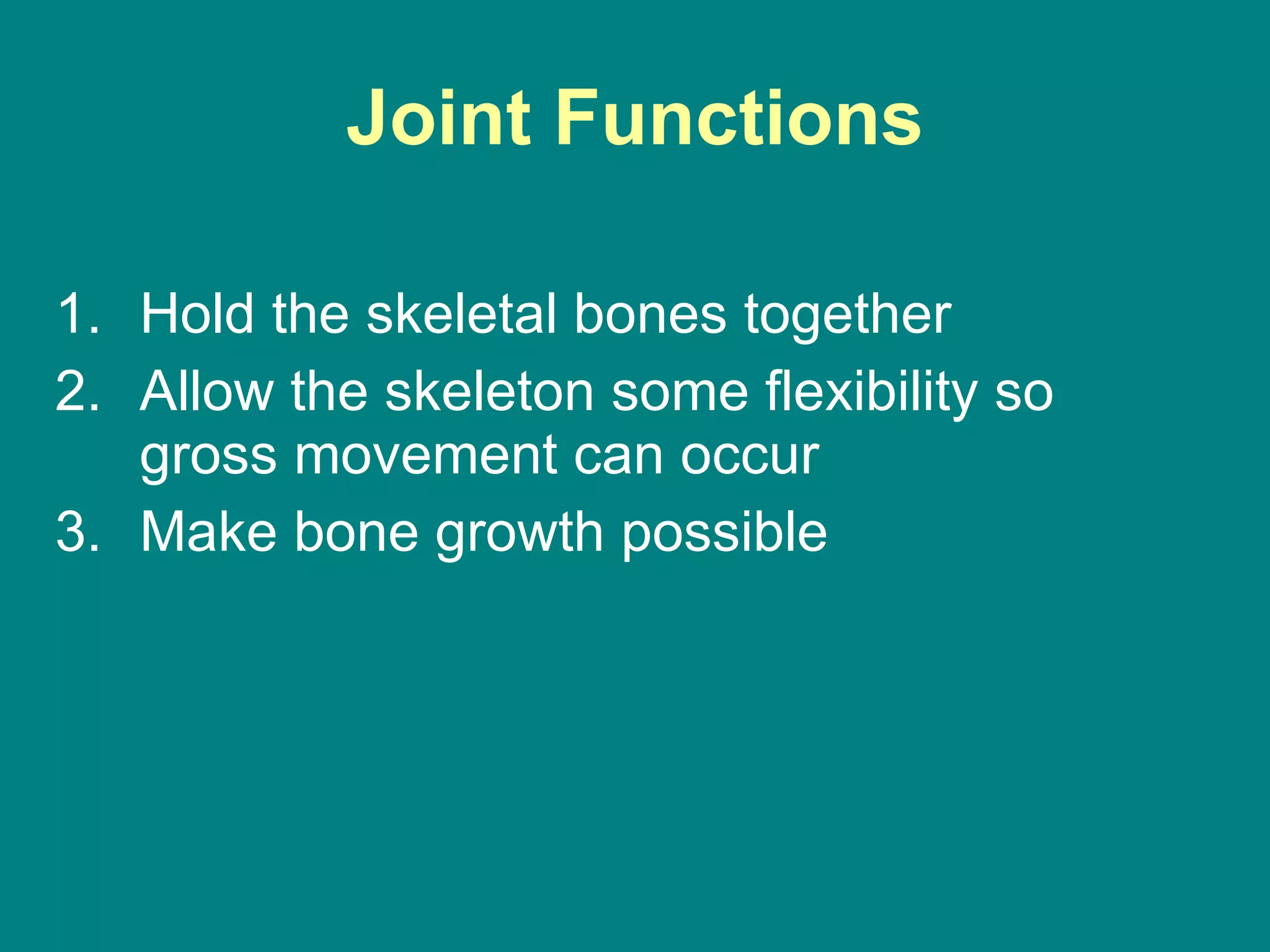 Joint Functions Hold the skeletal bones together Allow the skeleton some flexibility so gross movement can occur Make bone growth possible 