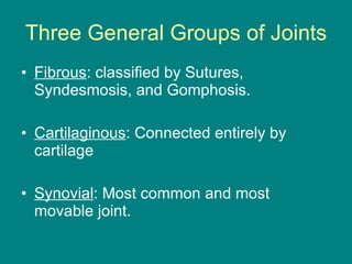 Three General Groups of Joints Fibrous : classified by Sutures, Syndesmosis, and Gomphosis. Cartilaginous : Connected entirely by cartilage Synovial : Most common and most movable joint.  