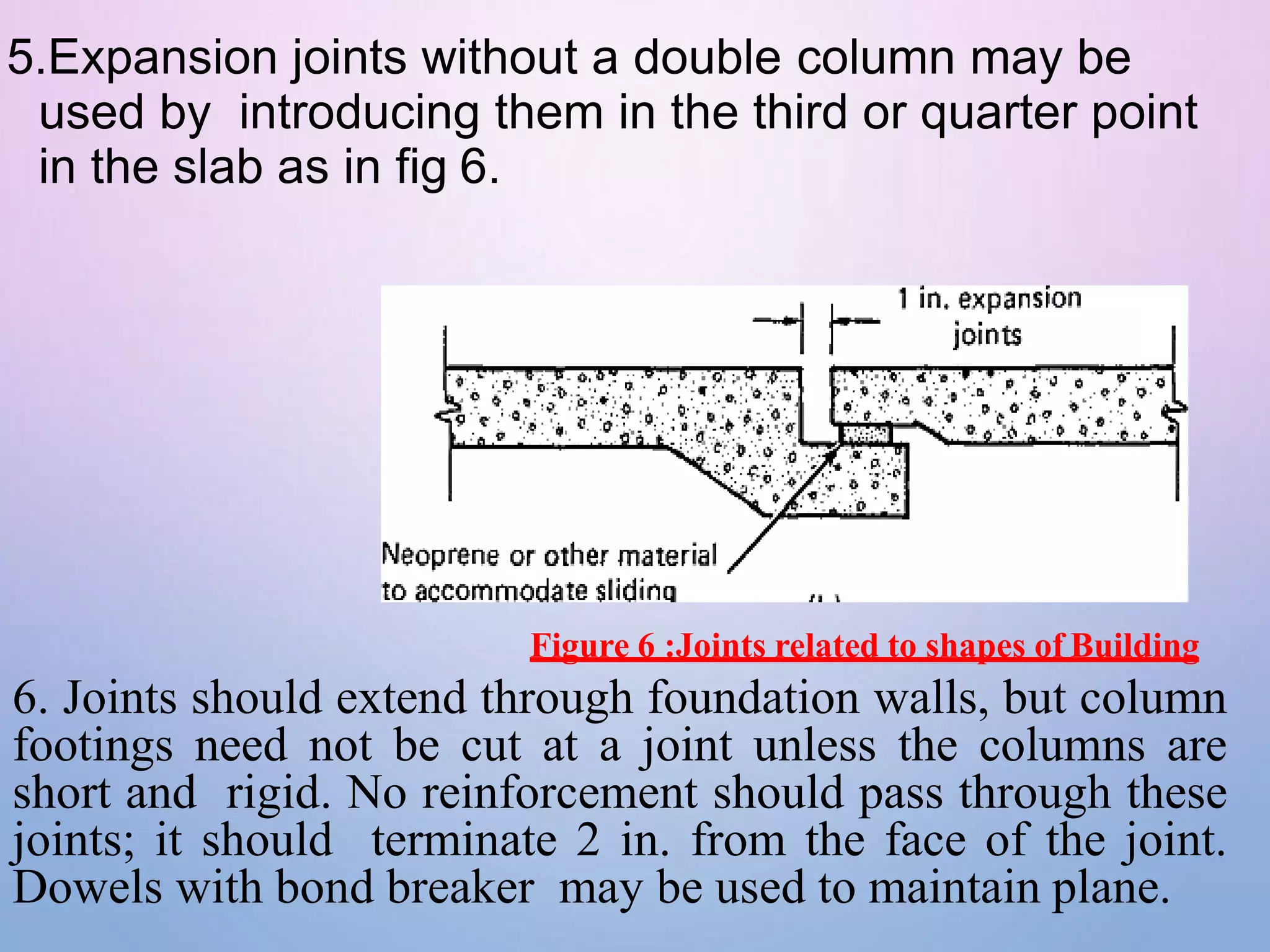 5.Expansion joints without a double column may be
used by introducing them in the third or quarter point
in the slab as in fig 6.
Figure 6 :Joints related to shapes of Building
6. Joints should extend through foundation walls, but column
footings need not be cut at a joint unless the columns are
short and rigid. No reinforcement should pass through these
joints; it should terminate 2 in. from the face of the joint.
Dowels with bond breaker may be used to maintain plane.
 