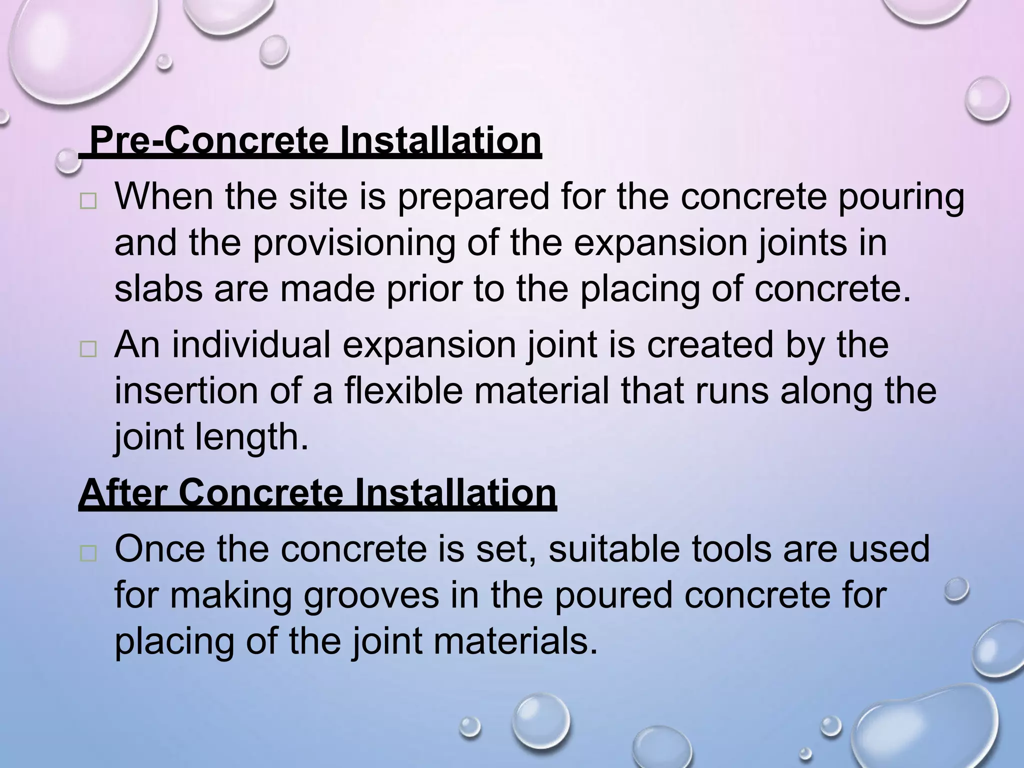 Pre-Concrete Installation
 When the site is prepared for the concrete pouring
and the provisioning of the expansion joints in
slabs are made prior to the placing of concrete.
 An individual expansion joint is created by the
insertion of a flexible material that runs along the
joint length.
After Concrete Installation
 Once the concrete is set, suitable tools are used
for making grooves in the poured concrete for
placing of the joint materials.
 