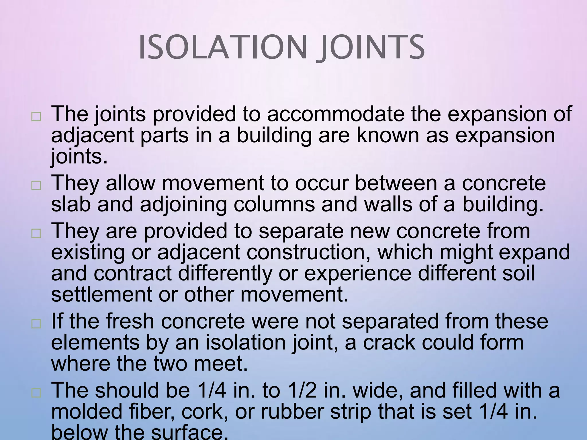ISOLATION JOINTS
 The joints provided to accommodate the expansion of
adjacent parts in a building are known as expansion
joints.
 They allow movement to occur between a concrete
slab and adjoining columns and walls of a building.
 They are provided to separate new concrete from
existing or adjacent construction, which might expand
and contract differently or experience different soil
settlement or other movement.
 If the fresh concrete were not separated from these
elements by an isolation joint, a crack could form
where the two meet.
 The should be 1/4 in. to 1/2 in. wide, and filled with a
molded fiber, cork, or rubber strip that is set 1/4 in.
below the surface.
 