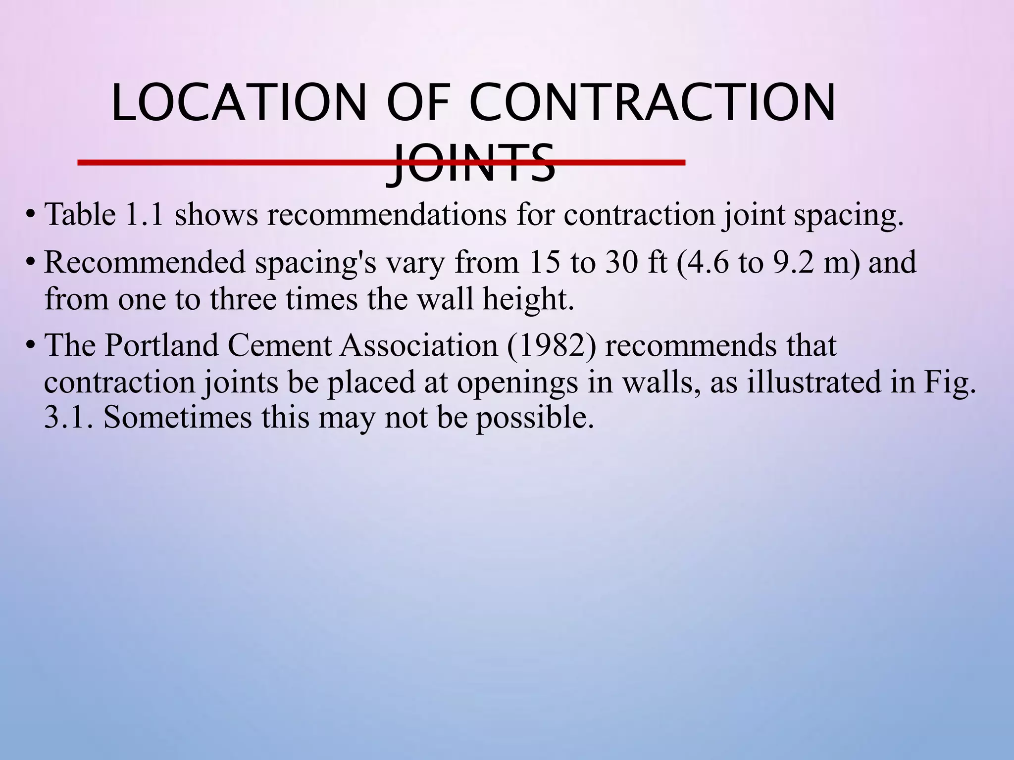 LOCATION OF CONTRACTION
JOINTS
• Table 1.1 shows recommendations for contraction joint spacing.
• Recommended spacing's vary from 15 to 30 ft (4.6 to 9.2 m) and
from one to three times the wall height.
• The Portland Cement Association (1982) recommends that
contraction joints be placed at openings in walls, as illustrated in Fig.
3.1. Sometimes this may not be possible.
 