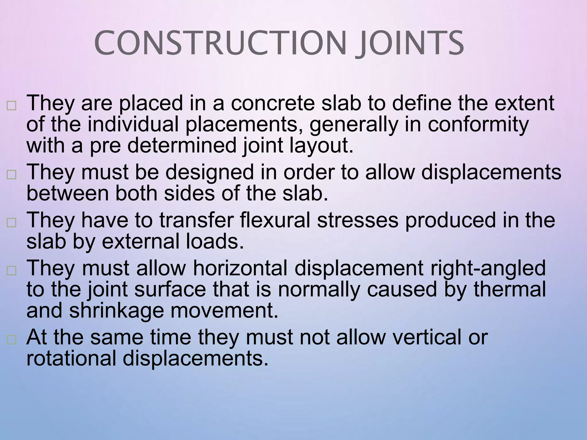 CONSTRUCTION JOINTS
 They are placed in a concrete slab to define the extent
of the individual placements, generally in conformity
with a pre determined joint layout.
 They must be designed in order to allow displacements
between both sides of the slab.
 They have to transfer flexural stresses produced in the
slab by external loads.
 They must allow horizontal displacement right-angled
to the joint surface that is normally caused by thermal
and shrinkage movement.
 At the same time they must not allow vertical or
rotational displacements.
 