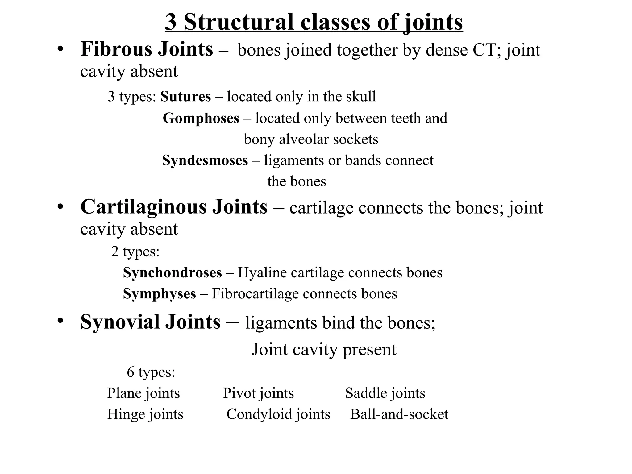 3 Structural classes of joints Fibrous Joints   –  bones joined together by dense CT; joint cavity absent 3 types:  Sutures  – located only in the skull   Gomphoses  – located only between teeth and  bony alveolar sockets Syndesmoses  – ligaments or bands connect  the bones Cartilaginous Joints  –  cartilage connects the bones; joint cavity absent 2 types:  Synchondroses  – Hyaline cartilage connects bones Symphyses  – Fibrocartilage connects bones Synovial Joints   –  ligaments bind the bones;  Joint cavity present 6 types: Plane joints  Pivot joints  Saddle joints  Hinge joints  Condyloid joints  Ball-and-socket 