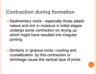  Sedimentary rocks - especially those plastic
nature and rich in moisture in initial stages
undergo some contraction on drying up
which might have resulted into irregular
jointing.
 Similarly in igneous rocks –cooling and
crystallization .by this contraction or
shrinkage cause the vertical type of joints.
 