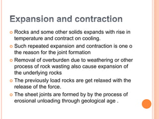  Rocks and some other solids expands with rise in
temperature and contract on cooling.
 Such repeated expansion and contraction is one o
the reason for the joint formation
 Removal of overburden due to weathering or other
process of rock wasting also cause expansion of
the underlying rocks
 The previously load rocks are get relaxed with the
release of the force.
 The sheet joints are formed by by the process of
erosional unloading through geological age .
 