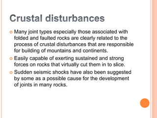  Many joint types especially those associated with
folded and faulted rocks are clearly related to the
process of crustal disturbances that are responsible
for building of mountains and continents.
 Easily capable of exerting sustained and strong
forces on rocks that virtually cut them in to slice.
 Sudden seismic shocks have also been suggested
by some as a possible cause for the development
of joints in many rocks.
 