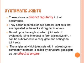  These shows a distinct regularity in their
occurrence.
 They occur in parallel or sub parallel joint sets that
are repeated in the rocks at regular intervals.
 Based upon the angle at which joint sets of
systematic joints intersect to form a joint system, it
can be subdivided into conjugate and orthogonal
joint sets.
 The angles at which joint sets within a joint system
commonly intersect is called by structural geologists
as the dihedral angles.
 