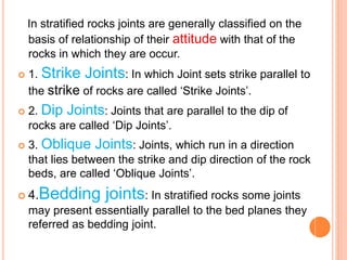 In stratified rocks joints are generally classified on the
basis of relationship of their attitude with that of the
rocks in which they are occur.
 1. Strike Joints: In which Joint sets strike parallel to
the strike of rocks are called ‘Strike Joints’.
 2. Dip Joints: Joints that are parallel to the dip of
rocks are called ‘Dip Joints’.
 3. Oblique Joints: Joints, which run in a direction
that lies between the strike and dip direction of the rock
beds, are called ‘Oblique Joints’.
 4.Bedding joints: In stratified rocks some joints
may present essentially parallel to the bed planes they
referred as bedding joint.
 