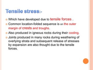  Which have developed due to tensile forces .
 Common location-folded sequence is on the outer
margin of crests and troughs.
 Also produced in igneous rocks during their cooling.
 Joints produced in many rocks during weathering of
overlying strata and subsequent release of stresses
by expansion are also thought due to the tensile
forces.
 
