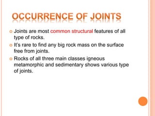  Joints are most common structural features of all
type of rocks.
 It’s rare to find any big rock mass on the surface
free from joints.
 Rocks of all three main classes igneous
metamorphic and sedimentary shows various type
of joints.
 