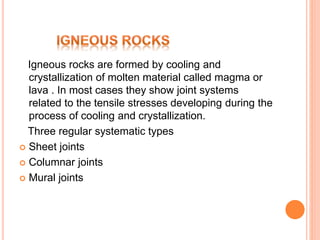Igneous rocks are formed by cooling and
crystallization of molten material called magma or
lava . In most cases they show joint systems
related to the tensile stresses developing during the
process of cooling and crystallization.
Three regular systematic types
 Sheet joints
 Columnar joints
 Mural joints
 